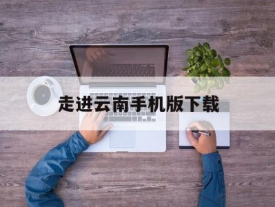 走进云南手机版下载(走遍云南纪录片全集下载)