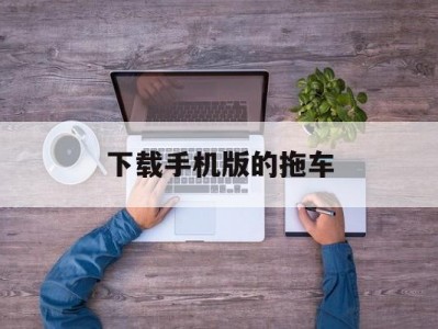 下载手机版的拖车(下载拖车平台app)