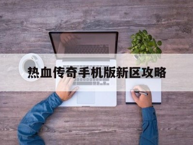 热血传奇手机版新区攻略(手游热血传奇官网新区开放时间)