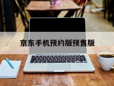 京东手机预约版预售版(手机京东的预约产品在哪地方找?)