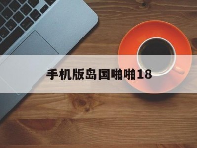 包含手机版岛国啪啪18的词条