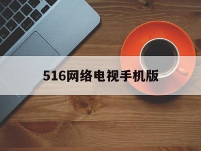 516网络电视手机版(516台湾网络电视手机版免费下载)
