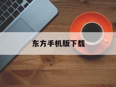 东方手机版下载(东方手机版下载官网)