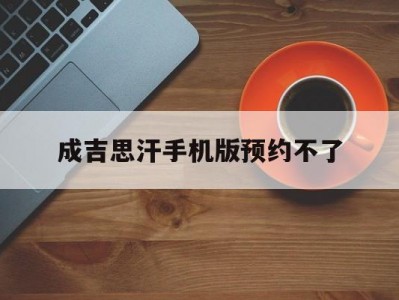 成吉思汗手机版预约不了(成吉思汗这个游戏有没有手游版的)