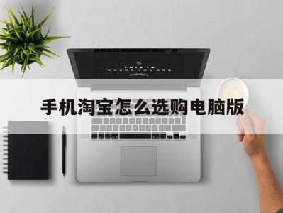 手机淘宝怎么选购电脑版(手机淘宝怎么选购电脑版网页)