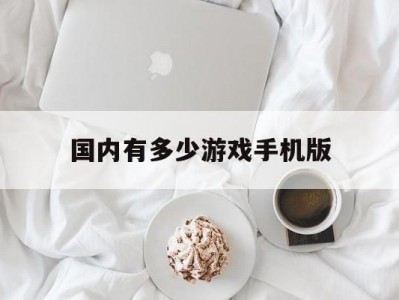 国内有多少游戏手机版(国内有多少游戏手机版的)