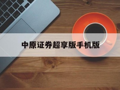 中原证券超享版手机版(中原证券超享版20升级)