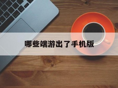 哪些端游出了手机版(端游手游还有什么游戏)