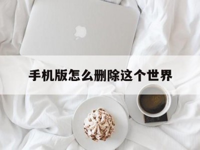 手机版怎么删除这个世界(手机版怎么删除这个世界的人物)