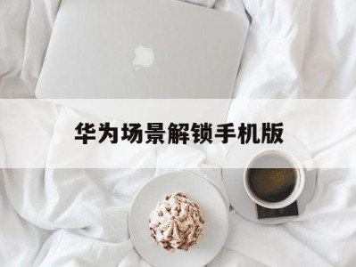 华为场景解锁手机版(华为场景识别在哪打开)