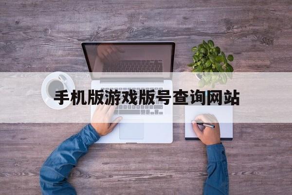 手机版游戏版号查询网站(查询游戏版号的官网是什么)