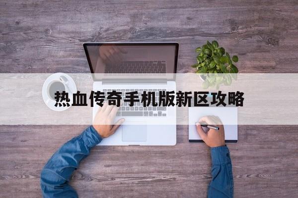 热血传奇手机版新区攻略(手游热血传奇官网新区开放时间)