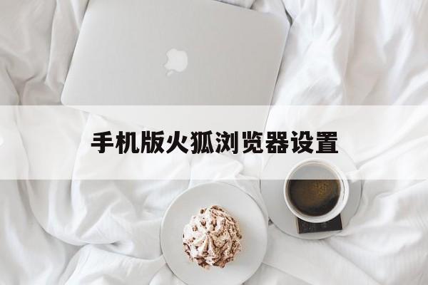 手机版火狐浏览器设置(手机火狐浏览器设置字体大小怎么调整)