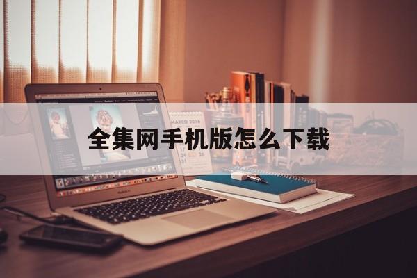 全集网手机版怎么下载(全集网手机版怎么下载视频)